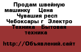 Продам швейную машинку. › Цена ­ 3 500 - Чувашия респ., Чебоксары г. Электро-Техника » Бытовая техника   